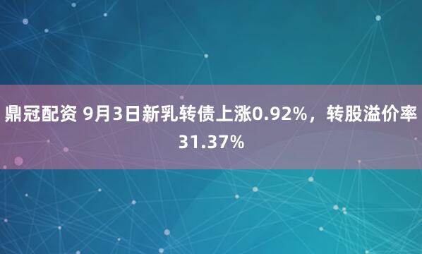 鼎冠配资 9月3日新乳转债上涨0.92%，转股溢价率31.37%
