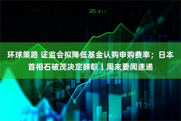 环球策路 证监会拟降低基金认购申购费率；日本首相石破茂决定辞职｜周末要闻速递