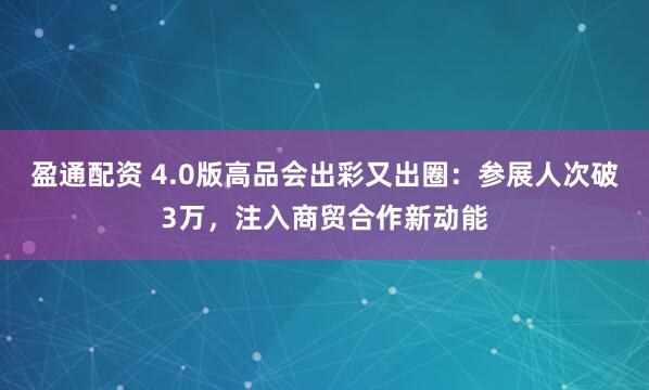 盈通配资 4.0版高品会出彩又出圈：参展人次破3万，注入商贸合作新动能