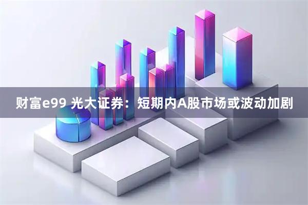 财富e99 光大证券：短期内A股市场或波动加剧