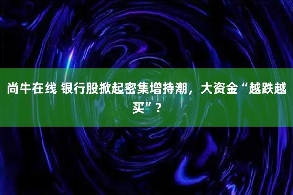 尚牛在线 银行股掀起密集增持潮，大资金“越跌越买”？