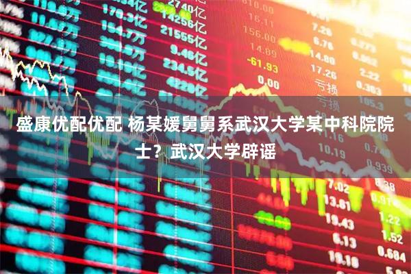 盛康优配优配 杨某媛舅舅系武汉大学某中科院院士？武汉大学辟谣