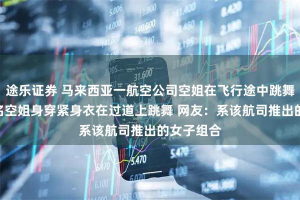 途乐证券 马来西亚一航空公司空姐在飞行途中跳舞引争议 5名空姐身穿紧身衣在过道上跳舞 网友：系该航司推出的女子组合