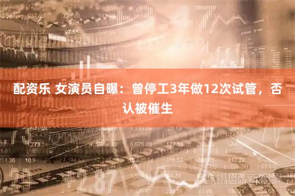 配资乐 女演员自曝：曾停工3年做12次试管，否认被催生
