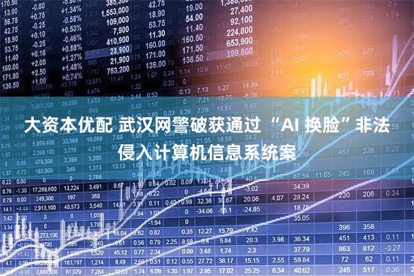 大资本优配 武汉网警破获通过 “AI 换脸”非法侵入计算机信息系统案