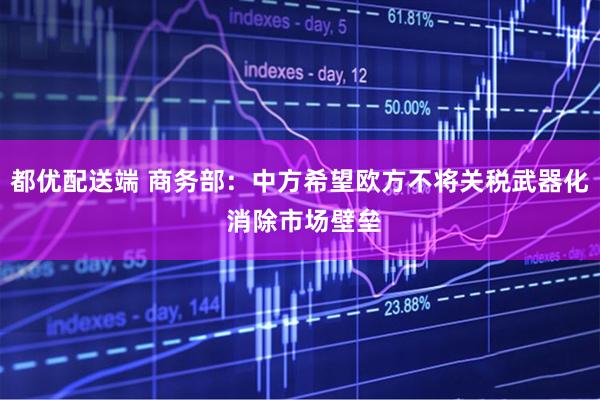 都优配送端 商务部：中方希望欧方不将关税武器化 消除市场壁垒