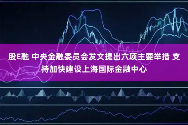 股E融 中央金融委员会发文提出六项主要举措 支持加快建设上海国际金融中心