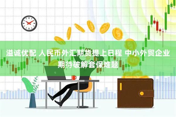 溢诚优配 人民币外汇期货提上日程 中小外贸企业期待破解套保难题