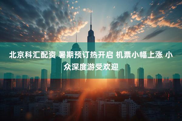 北京科汇配资 暑期预订热开启 机票小幅上涨 小众深度游受欢迎