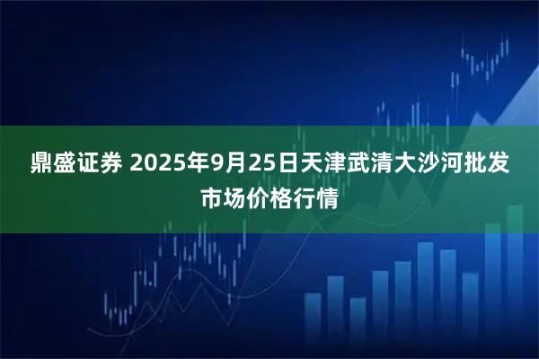 鼎盛证券 2025年9月25日天津武清大沙河批发市场价格行情