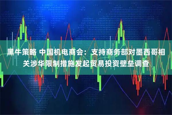 黑牛策略 中国机电商会：支持商务部对墨西哥相关涉华限制措施发起贸易投资壁垒调查