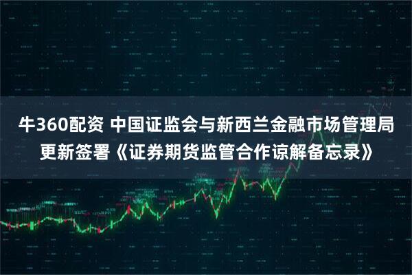 牛360配资 中国证监会与新西兰金融市场管理局更新签署《证券期货监管合作谅解备忘录》