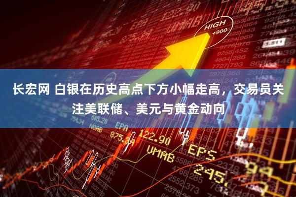长宏网 白银在历史高点下方小幅走高，交易员关注美联储、美元与黄金动向