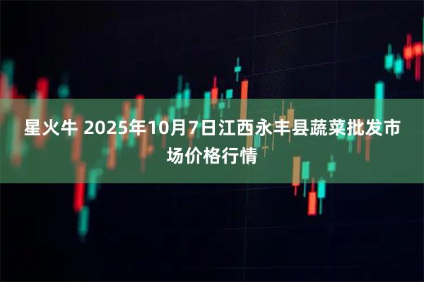 星火牛 2025年10月7日江西永丰县蔬菜批发市场价格行情