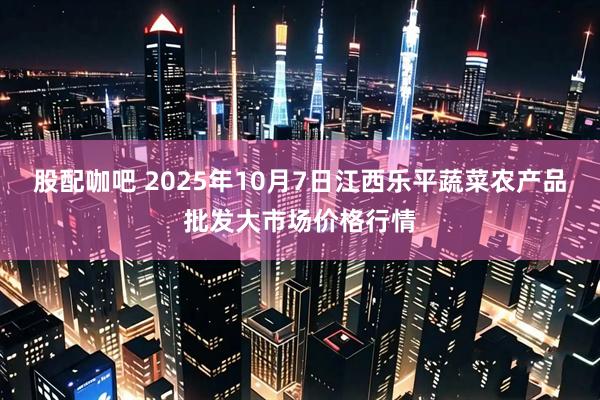 股配咖吧 2025年10月7日江西乐平蔬菜农产品批发大市场价格行情