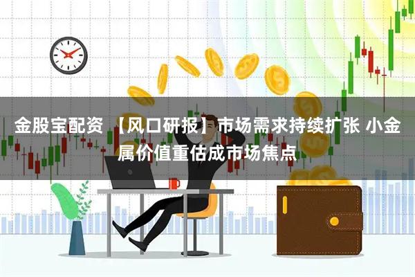 金股宝配资 【风口研报】市场需求持续扩张 小金属价值重估成市场焦点