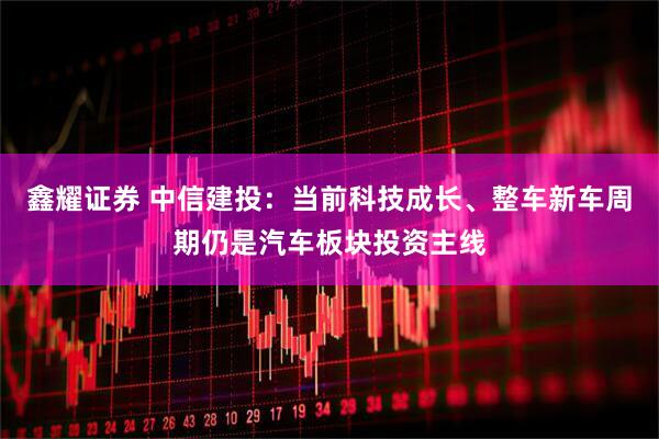 鑫耀证券 中信建投：当前科技成长、整车新车周期仍是汽车板块投资主线