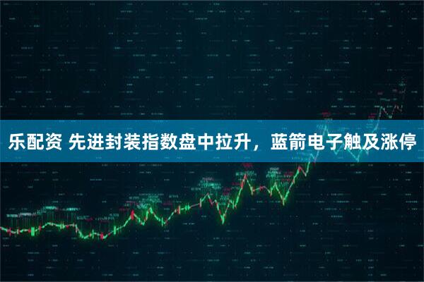 乐配资 先进封装指数盘中拉升，蓝箭电子触及涨停