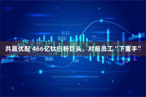 共赢优配 466亿钛白粉巨头，对前员工“下重手”