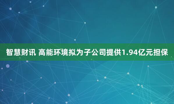 智慧财讯 高能环境拟为子公司提供1.94亿元担保