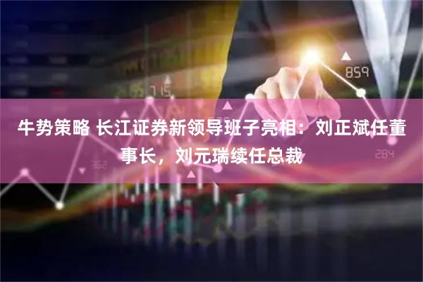 牛势策略 长江证券新领导班子亮相：刘正斌任董事长，刘元瑞续任总裁