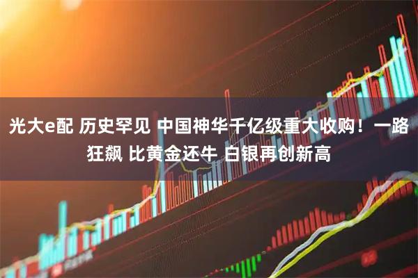 光大e配 历史罕见 中国神华千亿级重大收购！一路狂飙 比黄金还牛 白银再创新高