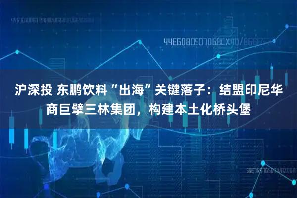 沪深投 东鹏饮料“出海”关键落子：结盟印尼华商巨擘三林集团，构建本土化桥头堡
