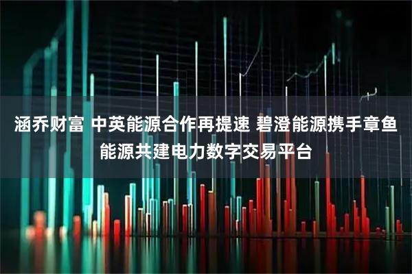 涵乔财富 中英能源合作再提速 碧澄能源携手章鱼能源共建电力数字交易平台