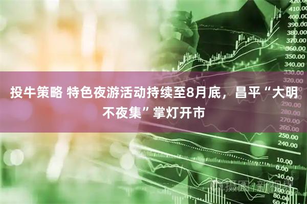 投牛策略 特色夜游活动持续至8月底，昌平“大明不夜集”掌灯开市