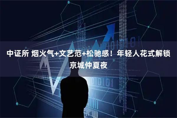 中证所 烟火气+文艺范+松驰感！年轻人花式解锁京城仲夏夜
