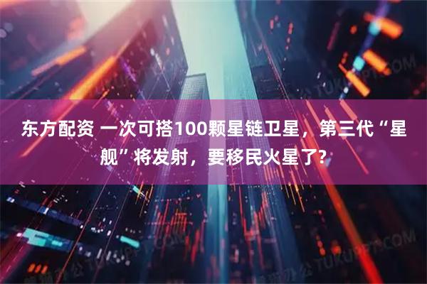 东方配资 一次可搭100颗星链卫星，第三代“星舰”将发射，要移民火星了?