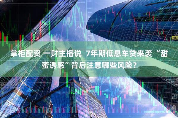 掌柜配资 一财主播说  7年期低息车贷来袭 “甜蜜诱惑”背后注意哪些风险？