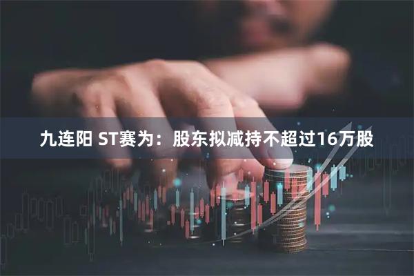 九连阳 ST赛为：股东拟减持不超过16万股