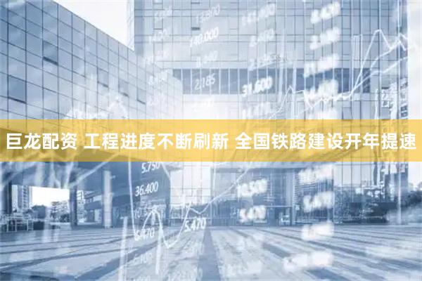 巨龙配资 工程进度不断刷新 全国铁路建设开年提速