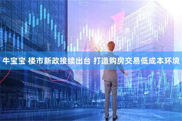 牛宝宝 楼市新政接续出台 打造购房交易低成本环境