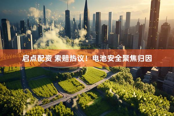 启点配资 索赔热议！电池安全聚焦归因