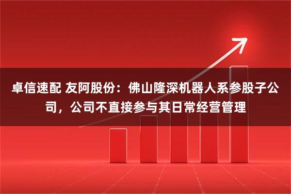 卓信速配 友阿股份：佛山隆深机器人系参股子公司，公司不直接参与其日常经营管理