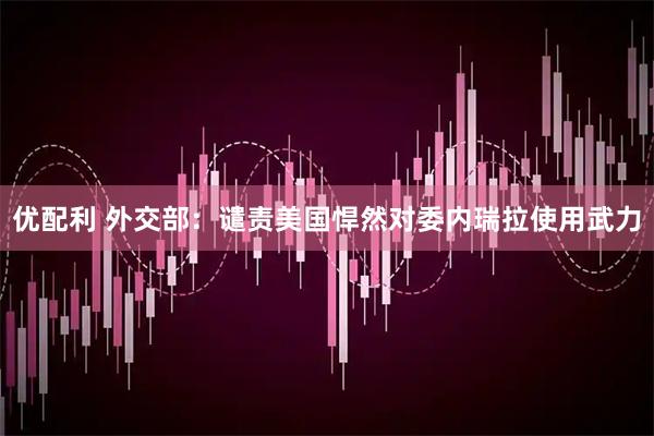 优配利 外交部：谴责美国悍然对委内瑞拉使用武力