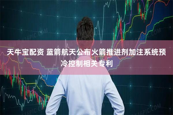 天牛宝配资 蓝箭航天公布火箭推进剂加注系统预冷控制相关专利