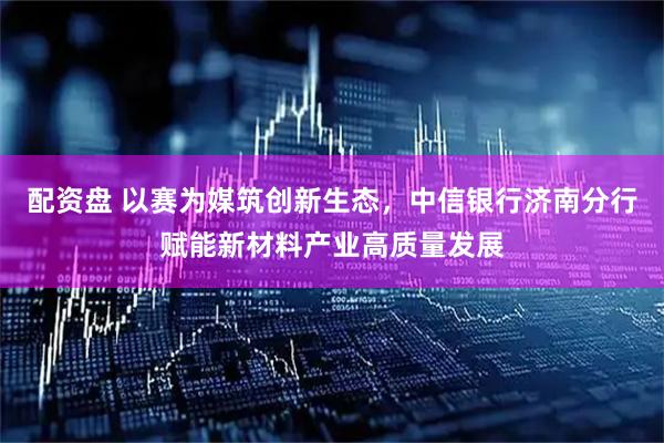 配资盘 以赛为媒筑创新生态，中信银行济南分行赋能新材料产业高质量发展