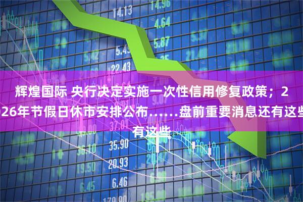 辉煌国际 央行决定实施一次性信用修复政策；2026年节假日休市安排公布……盘前重要消息还有这些