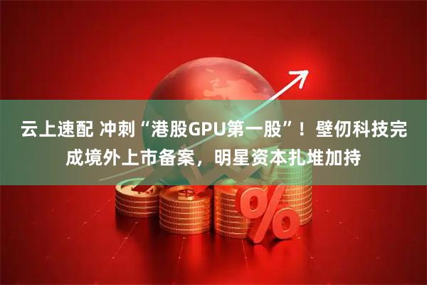 云上速配 冲刺“港股GPU第一股”！壁仞科技完成境外上市备案，明星资本扎堆加持