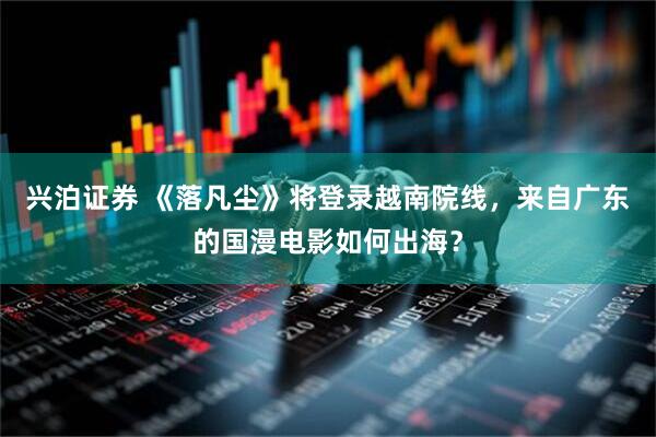 兴泊证券 《落凡尘》将登录越南院线，来自广东的国漫电影如何出海？