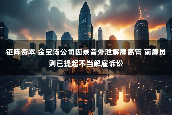 钜阵资本 金宝汤公司因录音外泄解雇高管 前雇员则已提起不当解雇诉讼