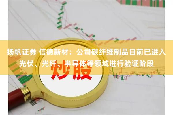 扬帆证券 信德新材：公司碳纤维制品目前已进入光伏、光纤、半导体等领域进行验证阶段