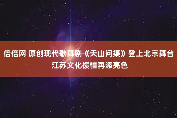 倍倍网 原创现代歌舞剧《天山问渠》登上北京舞台 江苏文化援疆再添亮色