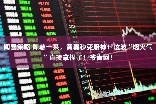 闻喜策略 陈赫一来，黄磊秒变厨神！这波“烟火气”直接拿捏了！爷青回！
