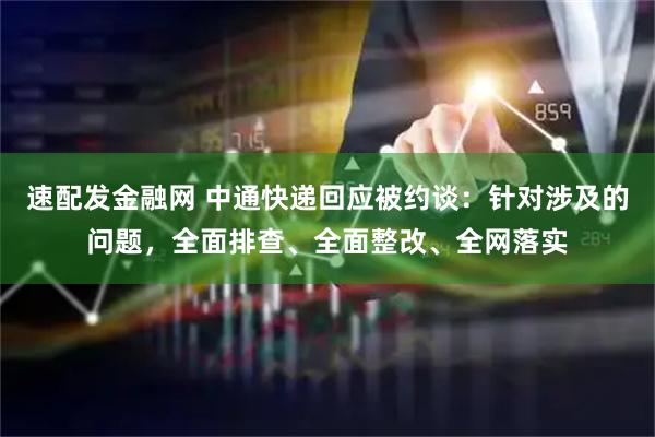 速配发金融网 中通快递回应被约谈：针对涉及的问题，全面排查、全面整改、全网落实
