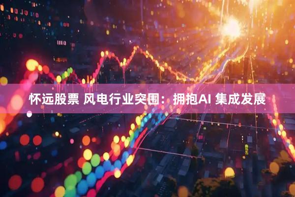 怀远股票 风电行业突围：拥抱AI 集成发展