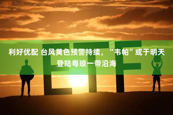 利好优配 台风黄色预警持续，“韦帕”或于明天登陆粤琼一带沿海